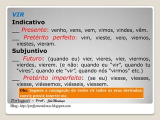 Português – Prof. João Mendonça
Blog-http://profjcmendonca.blogspot.com
VIR
Indicativo
__ Presente: venho, vens, vem, vimos, vindes, vêm.
__ Pretérito perfeito: vim, vieste, veio, viemos,
viestes, vieram.
Subjuntivo
__ Futuro: (quando eu) vier, vieres, vier, viermos,
vierdes, vierem. (e não: quando eu “vir”, quando tu
“vires”, quando ele “vir”, quando nós “virmos” etc.)
__ Pretérito imperfeito: (se eu) viesse, viesses,
viesse, viéssemos, viésseis, viessem.
Obs. Seguem a conjugação do verbo vir todos os seus derivados:
convir, provir, intervir etc.
 