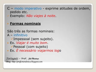 Português – Prof. João Mendonça
Blog-http://profjcmendonca.blogspot.com
C – modo imperativo - exprime atitudes de ordem,
pedido etc.
 Exemplo: Não viajes à noite.
 Formas nominais
São três as formas nominais:
A – infinitivo
Impessoal (sem sujeito).
 Ex. Viajar é muito bom.
Pessoal (com sujeito)
 Ex. É necessário viajarmos logo
 