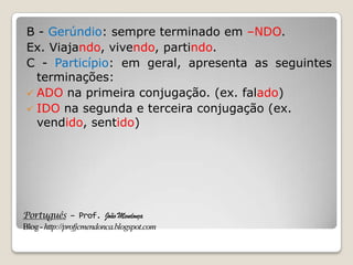 Português – Prof. João Mendonça
Blog-http://profjcmendonca.blogspot.com
B - Gerúndio: sempre terminado em –NDO.
Ex. Viajando, vivendo, partindo.
C - Particípio: em geral, apresenta as seguintes
terminações:
 ADO na primeira conjugação. (ex. falado)
 IDO na segunda e terceira conjugação (ex.
vendido, sentido)
 