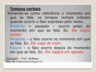 Português – Prof. João Mendonça
Blog-http://profjcmendonca.blogspot.com
 Tempos verbais
Tomando-se como referência o momento em
que se fala, os tempos verbais indicam
quando ocorre o fato expresso pelo verbo.
 Pretérito = passado – ocorre antes do
momento em que se fala. Ex. Ele viajou
ontem.
 Presente – o fato ocorre no momento em que
se fala. Ex. Ele viaja de trem.
 Futuro – o fato ocorre depois do momento
em que se fala. Ex. Ele viajará em agosto.
 