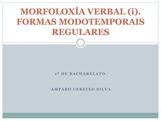 1 º D E B A C H A R E L A T O .
A M P A R O C E R E I X O S I L V A
MORFOLOXÍA VERBAL (i).
FORMAS MODOTEMPORAIS
REGULARES
 
