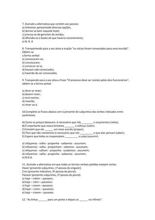 7. Assinale a alternativa que contém voz passiva:
a) tínhamos apresentado diversas opções;
b) dorme-se bem naquele hotel;
c) precisa-se de gerentes de vendas;
d) difundia-se o boato de que haveria racionamento;
e) N. R. A
8. Transportando para a voz ativa a oração “os sócios foram convocados para uma reunião”.
Obtém-se
a forma verbal:
a) convocaram-se;
b) convocaram;
c) convocar-se-ia;
d) haviam sido convocados;
e) haverão de ser convocados.
9. Transpondo para a voz ativa a frase “O processo deve ser revisto pelos dois funcionários”,
obtém-se a forma verbal:
a) deve-se rever;
b) devem rever;
c) será revisto;
d) reverão;
e) rever-se-á.
10.Complete as frases abaixo com o presente do subjuntivo dos verbos indicados entre
parênteses:
A) Como os preços baixaram, é necessário que nós ________ o orçamentos (refaz);
B) É importante que nossa tentativa _______ o esforço (valer);
C) Convém que ele ______ um novo acordo (propor);
D) Para que não nomeemos é necessário que nós _________ o que elas pensam (saber);
E) Espero que todos os responsáveis _________ a culpa (assumir).
a) refaçamos - valha - proponha - saibamos - assumam;
b) refazemos - valha - proponham - sabemos - assumam;
c) refaçamos - valham - proponha - soubemos - assumem;
d) refazemos - valha - proponha - saibamos - assumam;
e) N.D.A.
11. Assinale a alternativa em que todas as formas verbais pedidas estejam certas:
Haver (presente subjuntivo, 1ª pessoa do singular);
Crer (presente indicativo, 3ª pessoa do plural);
Passear (presente subjuntivo, 2ª pessoa do plural).
a) haja – crêem – passeeis;
b) haje – crêm – passeieis;
c) haje – creem – passeais;
d) hajai – creim – passeiais;
e) haja – creiem – passeies.
12. “As linhas ______ para um ponto e depois se ______ no infinito”.
 