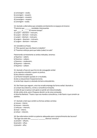 a) convergem – esvão;
b) convirgem – esvaem;
c) convergem – esvaiem;
d) convergem – esvaem;
e) convirgem – esvão.
13. Assinale a alternativa que completa corretamente os espaços em branco:
“É preciso que _______ novidades interessantes
que _____ e ______ ao mesmo tempo”.
a) surjam – divertem – instruam;
b) surjam – divirtam – instruam;
c) surjam – divirtam – instruem;
d) surgem – divertem – instruem;
e) surgem – divirtam – instruam.
14. Considere as frases:
1) “Eles querem que nós (fazer) o trabalho”.
2) “Fazemos esforços para que todos (caber) na sala”.
Flexionando corretamente os verbos indicados, teremos:
a) façamos – cabem;
b) fazemos – caibam;
c) fazemos – coubessem;
d) façamos – caberem;
e) façamos – caibam.
15. Assinale a frase em que há erro de conjugação verbal:
a) os esportes entretêm a quem os pratica;
b) ele antevira o desastre;
c) só ficarei tranqüilo quando vir o resultado;
d) eles se desavinham freqüentemente;
e) ainda hoje requero o atestado de bons antecedentes.
16. Das frases que seguem, uma traz errado emprego da forma verbal. Assinale-a:
a) cumpre teus deveres, e terás a consciência tranqüila;
c) nada do que se possui com gosto se perde sem desconsolação;
d) não voltes atrás, pois é fraqueza desistir-se da coisa começada;
e) dizia Rui Barbosa: “Fazeis o que vos manda a consciência, e não fazeis o que convém ao
apetites.
17. Assinale o item que contém as formas verbais corretas:
a) reouve – intervi;
b) reouve – intervim;
c) rehouve – intervim;
d) reavi – intervi;
e) rehavi – intervim.
18. Que alternativa contém as palavras adequadas para o preenchimento das lacunas?
“Do lugar de onde eles ________, _______ diversas romarias”.
a) provém – afluem;
b) provém – aflue;
c) provém – aflui;
 