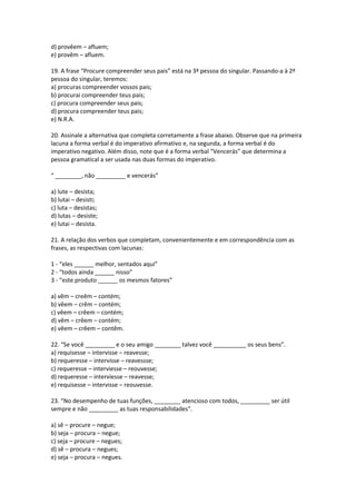 d) provêem – afluem;
e) provêm – afluem.
19. A frase “Procure compreender seus pais” está na 3ª pessoa do singular. Passando-a à 2ª
pessoa do singular, teremos:
a) procuras compreender vossos pais;
b) procurai compreender teus pais;
c) procura compreender seus pais;
d) procura compreender teus pais;
e) N.R.A.
20. Assinale a alternativa que completa corretamente a frase abaixo. Observe que na primeira
lacuna a forma verbal é do imperativo afirmativo e, na segunda, a forma verbal é do
imperativo negativo. Além disso, note que é a forma verbal “Vencerás” que determina a
pessoa gramatical a ser usada nas duas formas do imperativo.
“ ________, não _________ e vencerás”
a) lute – desista;
b) lutai – desisti;
c) luta – desistas;
d) lutas – desiste;
e) lutai – desista.
21. A relação dos verbos que completam, convenientemente e em correspondência com as
frases, as respectivas com lacunas:
1 - “eles ______ melhor, sentados aqui”
2 - “todos ainda ______ nisso”
3 - “este produto ______ os mesmos fatores”
a) vêm – creêm – contém;
b) vêem – crêm – contém;
c) vêem – crêem – contém;
d) vêm – crêem – contém;
e) vêem – crêem – contêm.
22. “Se você _________ e o seu amigo ________ talvez você __________ os seus bens”.
a) requisesse – intervisse – reavesse;
b) requeresse – intervisse – reavessse;
c) requeresse – interviesse – reouvesse;
d) requeresse – interviesse – reavesse;
e) requisesse – intervisse – reouvesse.
23. “No desempenho de tuas funções, ________ atencioso com todos, _________ ser útil
sempre e não _________ as tuas responsabilidades”.
a) sê – procure – negue;
b) seja – procura – negue;
c) seja – procure – negues;
d) sê – procura – negues;
e) seja – procura – negues.
 