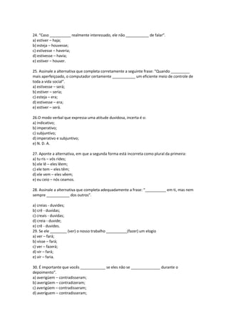 24. “Caso __________ realmente interessado, ele não ___________ de falar”.
a) estiver – haja;
b) esteja – houvesse;
c) estivesse – haveria;
d) estivesse – havia;
e) estiver – houver.
25. Assinale a alternativa que completa corretamente a seguinte frase: “Quando _________
mais aperfeiçoado, o computador certamente ___________ um eficiente meio de controle de
toda a vida social”.
a) estivesse – será;
b) estiver – seria;
c) esteja – era;
d) estivesse – era;
e) estiver – será.
26.O modo verbal que expressa uma atitude duvidosa, incerta é o:
a) indicativo;
b) imperativo;
c) subjuntivo;
d) imperativo e subjuntivo;
e) N. D. A.
27. Aponte a alternativa, em que a segunda forma está incorreta como plural da primeira:
a) tu ris – vós rides;
b) ele lê – eles lêem;
c) ele tem – eles têm;
d) ele vem – eles vêem;
e) eu ceio – nós ceamos.
28. Assinale a alternativa que completa adequadamente a frase: “__________ em ti, mas nem
sempre ___________ dos outros”.
a) creias - duvides;
b) crê - duvidas;
c) creais - duvidas;
d) creia - duvide;
e) crê - duvides.
29. Se ele ________ (ver) o nosso trabalho __________(fazer) um elogio
a) ver – fará;
b) visse – fará;
c) ver – fazerá;
d) vir – fará;
e) vir – faria.
30. É importante que vocês ____________ se eles não se ______________ durante o
depoimento”.
a) averigüem – contradisseram;
b) averigüem – contradizeram;
c) averigúem – contradisseram;
d) averíguem – contradisseram;
 
