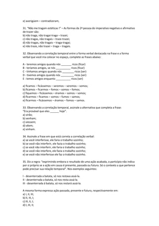 e) averigúem – contradizeram,
31. “Não me tragam estéticas !” – As formas da 2ª pessoa do imperativo negativo e afirmativo
de trazer são:
b) não traga, não tragai-traga – trazei;
c) não tragas, não tragais – traze-trazei;
d) não tragas, não tragais – traga-tragai;
e) não traze, não trazei – traga – tragais.
32. Observando a correlação temporal entre a forma verbal destacada na frase e a forma
verbal que você iria colocar no espaço, complete as frases abaixo:
A - teremos amigos quando nós _______ ricos (ficar)
B - teríamos amigos, se nós __________ ricos (ficar)
C - tínhamos amigos quando nós ________ ricos (ser)
D - tivemos amigos quando nós _________ ricos (ser)
E - temos amigos enquanto __________ ricos (ser)
a) ficamos – ficássemos – seremos – seremos – somos;
b) ficamos – ficarmos – fomos – somos – fomos;
c) fiquemos – ficássemos – éramos – somos – somos;
d) ficarmos – ficamos – somos – fumos – samos;
e) ficarmos – ficássemos – éramos – fomos – samos.
33. Observando a correlação temporal, assinale a alternativa que completa a frase:
“Era provável que eles ______ hoje”.
a) virão;
b) venham;
c) viessem;
d) vêem;
e) vinham.
34. Assinale a frase em que está correta a correlação verbal:
a) se você interferisse, ele faria o trabalho sozinho;
b) se você não interferir, ele fazia o trabalho sozinho;
c) se você não interferir, ele faria o trabalho sozinho;
d) se você não interfere, ele fazia o trabalho sozinho;
e) se você não interferisse ele faz o trabalho sozinho.
35. Diz a regra: “exprimindo embora o resultado de uma ação acabada, o particípio não indica
por si próprio se a ação em causa é presente, passada ou futura. Só o contexto a que pertence
pode precisar sua relação temporal”. Nos exemplos seguintes:
I - desenterrada a batata, só nos restava assá-la.
II - desenterrada a batata, só nos resta assá-la.
III - desenterrada á batata, só nos restará assá-la.
A mesma forma expressa ação passada, presente e futura, respectivamente em:
a) I, II, III;
b) II, III, I;
c) III, II, I;
d) I, III, II;
 
