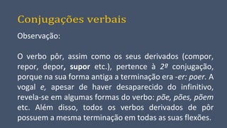 Conjugações verbais
Observação:
O verbo pôr, assim como os seus derivados (compor,
repor, depor, supor etc.), pertence à 2ª conjugação,
porque na sua forma antiga a terminação era -er: poer. A
vogal e, apesar de haver desaparecido do infinitivo,
revela-se em algumas formas do verbo: põe, pões, põem
etc. Além disso, todos os verbos derivados de pôr
possuem a mesma terminação em todas as suas flexões.
 