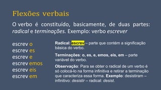 Flexões verbais
O verbo é constituído, basicamente, de duas partes:
radical e terminações. Exemplo: verbo escrever
escrev o
escrev es
escrev e
escrev emos
escrev eis
escrev em
Radical: escrev – parte que contém a significação
básica do verbo.
Terminações: o, es, e, emos, eis, em – parte
variável do verbo.
Observação: Para se obter o radical de um verbo é
só colocá-lo na forma infinitiva e retirar a terminação
que caracteriza essa forma. Exemplo: desistiram –
infinitivo: desistir – radical: desist.
 