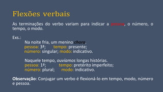 Flexões verbais
As terminações do verbo variam para indicar a pessoa, o número, o
tempo, o modo.
Exs.:
Na noite fria, um menino chora.
pessoa: 3ª; tempo: presente;
número: singular; modo: indicativo.
Naquele tempo, ouvíamos longas histórias.
pessoa: 1ª; tempo: pretérito imperfeito;
número: plural; modo: indicativo.
Observação: Conjugar um verbo é flexioná-lo em tempo, modo, número
e pessoa.
 