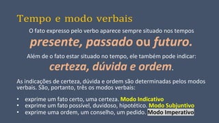 Tempo e modo verbais
O fato expresso pelo verbo aparece sempre situado nos tempos
presente, passado ou futuro.
Além de o fato estar situado no tempo, ele também pode indicar:
certeza, dúvida e ordem.
As indicações de certeza, dúvida e ordem são determinadas pelos modos
verbais. São, portanto, três os modos verbais:
• exprime um fato certo, uma certeza. Modo Indicativo
• exprime um fato possível, duvidoso, hipotético. Modo Subjuntivo
• exprime uma ordem, um conselho, um pedido. Modo Imperativo
 
