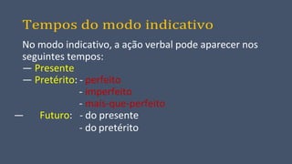 Tempos do modo indicativo
No modo indicativo, a ação verbal pode aparecer nos
seguintes tempos:
— Presente
— Pretérito: - perfeito
- imperfeito
- mais-que-perfeito
— Futuro: - do presente
- do pretérito
 