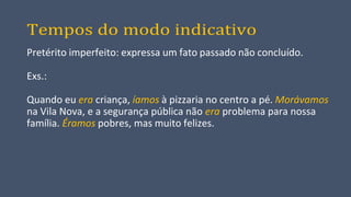 Tempos do modo indicativo
Pretérito imperfeito: expressa um fato passado não concluído.
Exs.:
Quando eu era criança, íamos à pizzaria no centro a pé. Morávamos
na Vila Nova, e a segurança pública não era problema para nossa
família. Éramos pobres, mas muito felizes.
 