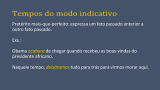 Tempos do modo indicativo
Pretérito mais-que-perfeito: expressa um fato passado anterior a
outro fato passado.
Exs.:
Obama acabara de chegar quando recebeu as boas-vindas do
presidente africano.
Naquele tempo, deixáramos tudo para trás para virmos morar aqui.
 
