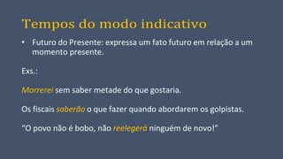 Tempos do modo indicativo
• Futuro do Presente: expressa um fato futuro em relação a um
momento presente.
Exs.:
Morrerei sem saber metade do que gostaria.
Os fiscais saberão o que fazer quando abordarem os golpistas.
“O povo não é bobo, não reelegerá ninguém de novo!”
 