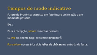 Tempos do modo indicativo
Futuro do Pretérito: expressa um fato futuro em relação a um
momento passado.
Exs.:
Para a recepção, viriam duzentas pessoas.
Eu iria ao cinema hoje, se tivesse dinheiro 
Far-se-iam necessários dois leões de chácara na entrada da festa.
 