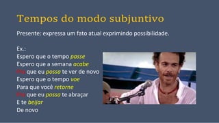 Tempos do modo subjuntivo
Presente: expressa um fato atual exprimindo possibilidade.
Ex.:
Espero que o tempo passe
Espero que a semana acabe
Pra que eu possa te ver de novo
Espero que o tempo voe
Para que você retorne
Pra que eu possa te abraçar
E te beijar
De novo
 