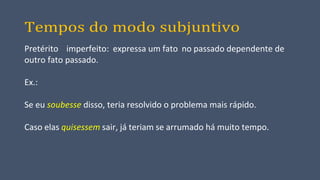 Tempos do modo subjuntivo
Pretérito imperfeito: expressa um fato no passado dependente de
outro fato passado.
Ex.:
Se eu soubesse disso, teria resolvido o problema mais rápido.
Caso elas quisessem sair, já teriam se arrumado há muito tempo.
 