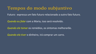Tempos do modo subjuntivo
Futuro: expressa um fato futuro relacionado a outro fato futuro.
Quando eu falar com a Maria, isso será resolvido.
Quando ele tomar os remédios, os sintomas melhorarão.
Quando ela tiver o dinheiro, irá comprar um carro.
 
