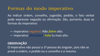 Formas do modo imperativo
Ao indicar ordem, conselho, sugestão, pedido, o fato verbal
pode expressar negação ou afirmação. São, portanto, duas as
formas do imperativo:
— imperativo negativo: Não falem alto.
— imperativo afirmativo: Falai tu mais alto.
OBSERVAÇÃO
O imperativo não possui a 1ª pessoa do singular, pois não se
prevê a ordem, o pedido ou o conselho a si mesmo.
 