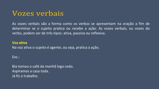 Vozes verbais
As vozes verbais são a forma como os verbos se apresentam na oração a fim de
determinar se o sujeito pratica ou recebe a ação. As vozes verbais, ou vozes do
verbo, podem ser de três tipos: ativa, passiva ou reflexiva.
Voz ativa
Na voz ativa o sujeito é agente, ou seja, pratica a ação.
Exs.:
Bia tomou o café da manhã logo cedo.
Aspiramos a casa toda.
Já fiz o trabalho.
 