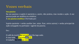 Vozes verbais
Voz passiva
Na voz passiva o sujeito é paciente e, assim, não pratica, mas recebe a ação. A voz
passiva pode ser analítica ou sintética.
A voz passiva analítica é formada por:
Sujeito paciente + verbo auxiliar (ser, estar, ficar, entre outros) + verbo principal da
ação conjugado no particípio + agente da passiva.
Exs.:
O café da manhã foi tomado por Bia logo cedo.
A casa toda foi aspirada por nós.
O trabalho foi feito por mim.
 