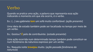 Verbo
Quando se pratica uma ação, a palavra que representa essa ação
indicando o momento em que ela ocorre, é o verbo.
Ex.: (...) seu gabinete tem um sofá muito confortável. (ação presente)
Uma ideia de estado também pode ser localizada no tempo por meio de
um verbo.
Ex.: Gostou? É pelo de contribuinte. (estado presente)
Uma ação ocorrida num determinado tempo também pode constituir-se
num fenômeno da natureza expresso por um verbo.
Ex.: Naquela noite trovejou muito. (ação passada fenômeno da
natureza)
 