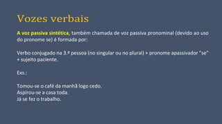 Vozes verbais
A voz passiva sintética, também chamada de voz passiva pronominal (devido ao uso
do pronome se) é formada por:
Verbo conjugado na 3.ª pessoa (no singular ou no plural) + pronome apassivador "se"
+ sujeito paciente.
Exs.:
Tomou-se o café da manhã logo cedo.
Aspirou-se a casa toda.
Já se fez o trabalho.
 