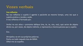 Vozes verbais
Voz reflexiva
Na voz reflexiva o sujeito é agente e paciente ao mesmo tempo, uma vez que o
sujeito pratica e recebe a ação.
A voz reflexiva é formada por:
Verbo na voz ativa + pronome oblíquo (me, te, se, nos, vos), que serve de objeto
direto ou, por vezes, de objeto indireto, e representa a mesma pessoa que o sujeito.
Exs.:
Atropelou-se em sua próprias palavras.
Partiu-se todo naquela luta de MMA.
Olhei-me ao espelho.
 