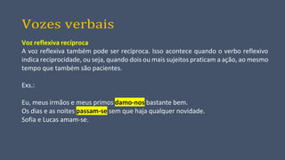 Vozes verbais
Voz reflexiva recíproca
A voz reflexiva também pode ser recíproca. Isso acontece quando o verbo reflexivo
indica reciprocidade, ou seja, quando dois ou mais sujeitos praticam a ação, ao mesmo
tempo que também são pacientes.
Exs.:
Eu, meus irmãos e meus primos damo-nos bastante bem.
Os dias e as noites passam-se sem que haja qualquer novidade.
Sofia e Lucas amam-se.
 