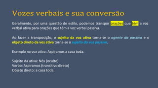 Vozes verbais e sua conversão
Geralmente, por uma questão de estilo, podemos transpor orações que têm a voz
verbal ativa para orações que têm a voz verbal passiva.
Ao fazer a transposição, o sujeito da voz ativa torna-se o agente da passiva e o
objeto direto da voz ativa torna-se o sujeito da voz passiva.
Exemplo na voz ativa: Aspiramos a casa toda.
Sujeito da ativa: Nós (oculto)
Verbo: Aspiramos (transitivo direto)
Objeto direto: a casa toda.
 