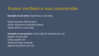 Vozes verbais e sua conversão
Exemplo na voz ativa: Aspiramos a casa toda.
Sujeito da ativa: Nós (oculto)
Verbo: Aspiramos (transitivo direto)
Objeto direto: a casa toda.
Exemplo na voz passiva: A casa toda foi aspirada por nós.
Sujeito: A casa toda
Verbo auxiliar: foi
Verbo principal: aspirada
Agente da passiva: por nós.
 