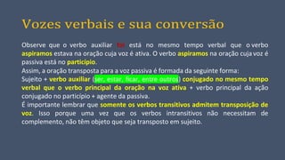 Vozes verbais e sua conversão
Observe que o verbo auxiliar foi está no mesmo tempo verbal que o verbo
aspiramos estava na oração cuja voz é ativa. O verbo aspiramos na oração cuja voz é
passiva está no particípio.
Assim, a oração transposta para a voz passiva é formada da seguinte forma:
Sujeito + verbo auxiliar (ser, estar, ficar, entre outros) conjugado no mesmo tempo
verbal que o verbo principal da oração na voz ativa + verbo principal da ação
conjugado no particípio + agente da passiva.
É importante lembrar que somente os verbos transitivos admitem transposição de
voz. Isso porque uma vez que os verbos intransitivos não necessitam de
complemento, não têm objeto que seja transposto em sujeito.
 