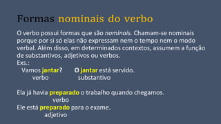 Formas nominais do verbo
O verbo possui formas que são nominais. Chamam-se nominais
porque por si só elas não expressam nem o tempo nem o modo
verbal. Além disso, em determinados contextos, assumem a função
de substantivos, adjetivos ou verbos.
Exs.:
Vamos jantar? O jantar está servido.
verbo substantivo
Ela já havia preparado o trabalho quando chegamos.
verbo
Ele está preparado para o exame.
adjetivo
 