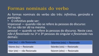 Formas nominais do verbo
As formas nominais do verbo são três: infinitivo, gerúndio e
particípio.
• O infinitivo pode ser:
impessoal — quando não se refere às pessoas do discurso:
Ter ou não ter dá na mesma.
pessoal — quando se refere às pessoas do discurso. Neste caso.
não é flexionado na 1ª e 3ª pessoas do singular e flexionado nas
demais:
falar (eu) — não flexionado falarmos (nós) — flexionado
falares (tu) — flexionado falardes (vós) — flexionado
falar (ele) — não flexionado falarem (eles) — flexionado
 