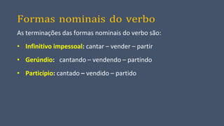 Formas nominais do verbo
As terminações das formas nominais do verbo são:
• Infinitivo impessoal: cantar – vender – partir
• Gerúndio: cantando – vendendo – partindo
• Particípio: cantado – vendido – partido
 