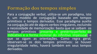 Formação dos tempos simples
Para a conjugação verbal, utiliza-se um paradigma, isto
é, um modelo de conjugação baseado em tempos
primitivos e tempos derivados. Esse paradigma auxilia
na conjugação até de alguns verbos irregulares, excluindo
a necessidade de memorização: basta que se saibam os
tempos primitivos (presente e pretéritoperfeito do
indicativo e a forma nominal do infinitivo impessoal) e
que se sigam as orientações. Como regra geral,
observam-se os dois tempos primitivos: se houver
irregularidade neles, haverá também em seus tempos
derivados.
 