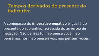 Tempos derivados do presente do
indicativo
A conjugação do imperativo negativo é igual à do
presente do subjuntivo, acrescida do advérbio de
negação: Não penses tu, não pense você, não
pensemos nós, não penseis vós, não pensem vocês.
 