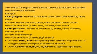 Se um verbo for irregular ou defectivo no presente do indicativo, ele também
o será nos tempos derivados.
Exemplos:
Caber (irregular): Presente do indicativo: caibo, cabes, cabe, cabemos, cabeis,
cabem.
Presente do subjuntivo: caiba, caibas, caiba, caibamos, caibais, caibam.
Imperativo afirmativo: Ø, cabe, caiba, caibamos, cabei, caibam.
Colorir (defectivo): Presente do indicativo: Ø, colores, colore, colorimos,
coloríeis, colorem.
Presente do subjuntivo: Ø
Imperativo afirmativo: Ø, colore, Ø, Ø, colori, Ø.
• Os verbos trazer, dizer e fazer podem perder também a vogal temática –e
na segunda pessoa do singular do imperativo afirmativo.
• Os verbos haver, estar, ser, ter, vir, pôr e ir não seguem esse paradigma.
 