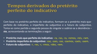 Tempos derivados do pretérito
perfeito do indicativo
Com base no pretérito perfeito do indicativo, formam-se o pretérito mais-que-
perfeito do indicativo, o imperfeito do subjuntivo e o futuro do subjuntivo.
Toma-se como partida a segunda pessoa do singular e subtrai-se a desinência –
ste, acrescentando as terminações a seguir:
• Pretérito mais-que-perfeito do indicativo: -ra, -ras, -ra, -remos, -reis, -ram.
• Pretérito imperfeito do subjuntivo: -sse, -sses, -sse, -ssemos, -sseis, -ssem.
• Futuro do subjuntivo: -r, -res, -r, -rmos, -rdes, -rem.
 