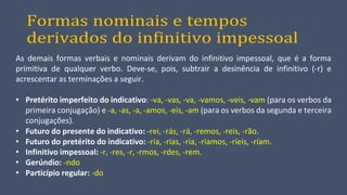 Formas nominais e tempos
derivados do infinitivo impessoal
As demais formas verbais e nominais derivam do infinitivo impessoal, que é a forma
primitiva de qualquer verbo. Deve-se, pois, subtrair a desinência de infinitivo (-r) e
acrescentar as terminações a seguir.
• Pretérito imperfeito do indicativo: -va, -vas, -va, -vamos, -veis, -vam (para os verbos da
primeira conjugação) e -a, -as, -a, -amos, -eis, -am (para os verbos da segunda e terceira
conjugações).
• Futuro do presente do indicativo: -rei, -rás, -rá, -remos, -reis, -rão.
• Futuro do pretérito do indicativo: -ria, -rias, -ria, -ríamos, -ríeis, -ríam.
• Infinitivo impessoal: -r, -res, -r, -rmos, -rdes, -rem.
• Gerúndio: -ndo
• Particípio regular: -do
 