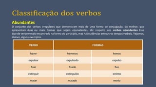 Classificação dos verbos
Abundantes
O conjunto dos verbos irregulares que demonstram mais de uma forma de conjugação, ou melhor, que
apresentam duas ou mais formas que sejam equivalentes, diz respeito aos verbos abundantes. Esse
tipo de verbo é mais encontrado na forma do particípio, mas há incidências em outros tempos verbais. Vejamos,
abaixo, alguns exemplos.
 