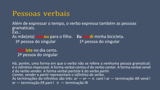 Pessoas verbais
Além de expressar o tempo, o verbo expressa também as pessoas
gramaticais.
Exs.:
As mãe(ela) cantou para o filho. Eu vendi minha bicicleta.
3ª pessoa do singular 1ª pessoa do singular
Partiste no dia certo.
2ª pessoa do singular
Há, porém, uma forma em que o verbo não se refere a nenhuma pessoa gramatical:
é o infinitivo impessoal. A forma verbal cantou é do verbo cantar. A forma verbal vendi
é do verbo vender. A forma verbal partiste é do verbo partir.
Cantar, vender e partir representam o infinitivo do verbo.
As terminações do infinitivo são três: ar — er — ir. cant l ar — terminação AR vend l
er — terminação ER part l ir — terminação IR
 