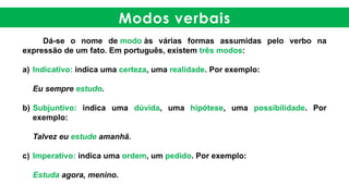 Modos verbais
Dá-se o nome de modo às várias formas assumidas pelo verbo na
expressão de um fato. Em português, existem três modos:
a) Indicativo: indica uma certeza, uma realidade. Por exemplo:
Eu sempre estudo.
b) Subjuntivo: indica uma dúvida, uma hipótese, uma possibilidade. Por
exemplo:
Talvez eu estude amanhã.
c) Imperativo: indica uma ordem, um pedido. Por exemplo:
Estuda agora, menino.
 