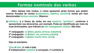 Formas nominais dos verbos
Além desses três modos, o verbo apresenta ainda formas que podem
exercer funções de nomes (substantivo, adjetivo, advérbio), sendo por isso
denominadas formas nominais. Observe:
a) Infinitivo: é a forma do verbo em sua essência “primitiva”, conforme é
apresentado nos dicionários, por exemplo. Pode ser identificado por meio de
suas terminações, que indicam as três conjugações verbais. São elas:
1ª conjugação: -ar (falar, gostar, brincar, trabalhar).
2ª conjugação: -er (beber, ver, escrever, perder).
3ª conjugação: -ir (pedir, mentir, ferir, sorrir).
Veja os exemplos:
Viver é lutar. (= vida é luta)
É indispensável combater a corrupção. (= combate à)
 