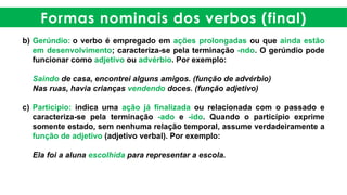 Formas nominais dos verbos (final)
b) Gerúndio: o verbo é empregado em ações prolongadas ou que ainda estão
em desenvolvimento; caracteriza-se pela terminação -ndo. O gerúndio pode
funcionar como adjetivo ou advérbio. Por exemplo:
Saindo de casa, encontrei alguns amigos. (função de advérbio)
Nas ruas, havia crianças vendendo doces. (função adjetivo)
c) Particípio: indica uma ação já finalizada ou relacionada com o passado e
caracteriza-se pela terminação -ado e -ido. Quando o particípio exprime
somente estado, sem nenhuma relação temporal, assume verdadeiramente a
função de adjetivo (adjetivo verbal). Por exemplo:
Ela foi a aluna escolhida para representar a escola.
 