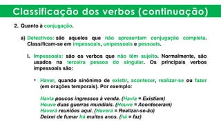 Classificação dos verbos (continuação)
2. Quanto à conjugação.
a) Defectivos: são aqueles que não apresentam conjugação completa.
Classificam-se em impessoais, unipessoais e pessoais.
I. Impessoais: são os verbos que não têm sujeito. Normalmente, são
usados na terceira pessoa do singular. Os principais verbos
impessoais são:
• Haver, quando sinônimo de existir, acontecer, realizar-se ou fazer
(em orações temporais). Por exemplo:
Havia poucos ingressos à venda. (Havia = Existiam)
Houve duas guerras mundiais. (Houve = Aconteceram)
Haverá reuniões aqui. (Haverá = Realizar-se-ão)
Deixei de fumar há muitos anos. (há = faz)
 