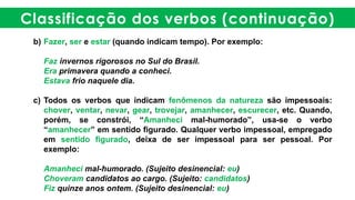 Classificação dos verbos (continuação)
b) Fazer, ser e estar (quando indicam tempo). Por exemplo:
Faz invernos rigorosos no Sul do Brasil.
Era primavera quando a conheci.
Estava frio naquele dia.
c) Todos os verbos que indicam fenômenos da natureza são impessoais:
chover, ventar, nevar, gear, trovejar, amanhecer, escurecer, etc. Quando,
porém, se constrói, “Amanheci mal-humorado”, usa-se o verbo
“amanhecer” em sentido figurado. Qualquer verbo impessoal, empregado
em sentido figurado, deixa de ser impessoal para ser pessoal. Por
exemplo:
Amanheci mal-humorado. (Sujeito desinencial: eu)
Choveram candidatos ao cargo. (Sujeito: candidatos)
Fiz quinze anos ontem. (Sujeito desinencial: eu)
 