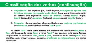 Classificação dos verbos (continuação)
II. Unipessoais: são aqueles que, tendo sujeito, conjugam-se apenas nas
terceiras pessoas do singular e do plural. Entre os unipessoais estão
os verbos que significam vozes de animais, como: bramar (tigre),
bramir (crocodilo), cacarejar (galinha), coaxar (sapo), cricrilar (grilo).
III. Pessoais: não apresentam algumas flexões por motivos morfológicos
ou eufônicos. Por exemplo: verbos falir e parir.
O verbo “falir” teria como formas do presente do indicativo falo, fales e
fale, idênticas às do verbo falar; o verbo “parir”, por sua vez, teria como formas
do presente do indicativo paro, pares e pare, idênticas às do verbo parar. Isso
significa que, provavelmente, causaria problemas de interpretação em certos
contextos.
 
