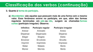 Classificação dos verbos (continuação)
3. Quanto à forma do particípio.
a) Abundantes: são aqueles que possuem mais de uma forma com o mesmo
valor. Esse fenômeno ocorre no particípio, em que, além das formas
regulares terminadas em -ado ou -ido, surgem as chamadas formas
curtas (particípio irregular). Observe:
 