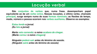 Locução verbal
São conjuntos de verbos que, numa frase, desempenham papel
equivalente ao de um verbo único. Nessas locuções, o último verbo, chamado
principal, surge sempre numa de suas formas nominais; as flexões de tempo,
modo, número e pessoa ocorrem nos verbos auxiliares. Observe os exemplos:
Estou lendo o jornal.
(Eu leio o jornal)
Marta veio correndo: o noivo acabara de chegar.
(Marta correu: o noivo chegara)
Ninguém poderá sair antes do término da sessão.
(Ninguém sairá antes do término da sessão)
 